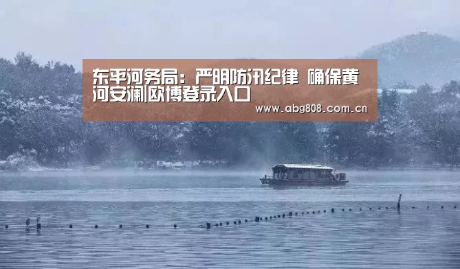 东平河务局:严明防汛纪律 确保黄河安澜|欧博登录入口(图3) 欧博游戏